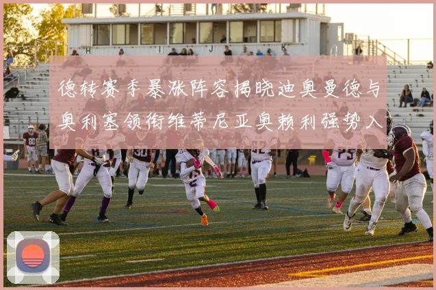 德转赛季暴涨阵容揭晓迪奥曼德与奥利塞领衔维蒂尼亚奥赖利强势入选