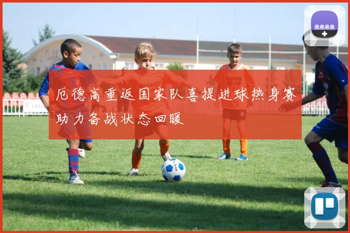 厄德高重返国家队喜提进球热身赛助力备战状态回暖