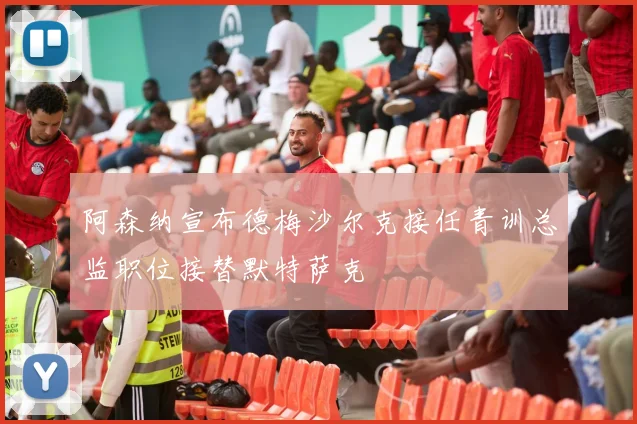 阿森纳宣布德梅沙尔克接任青训总监职位接替默特萨克