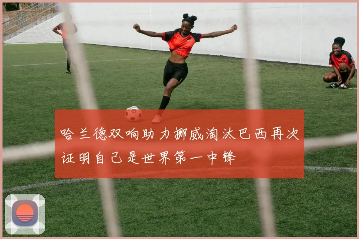 哈兰德双响助力挪威淘汰巴西再次证明自己是世界第一中锋