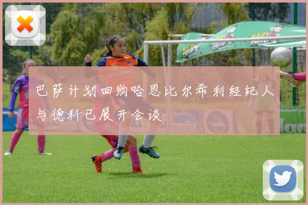巴萨计划回购哈恩比尔希利经纪人与德科已展开会谈