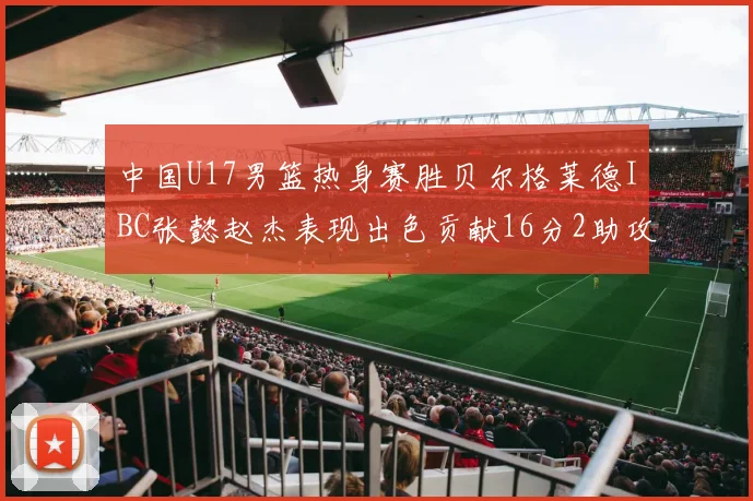 中国U17男篮热身赛胜贝尔格莱德IBC张懿赵杰表现出色贡献16分2助攻2抢断