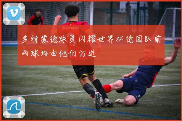 多特蒙德球员闪耀世界杯德国队前两球均由他们打进