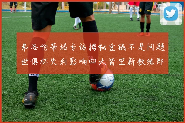 弗洛伦蒂诺专访揭秘金钱不是问题世俱杯失利影响四大皆空新教练即将到来