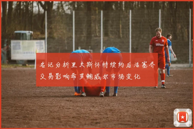名记分析里夫斯怀特续约后活塞乔交易影响希罗鲍威尔市场变化