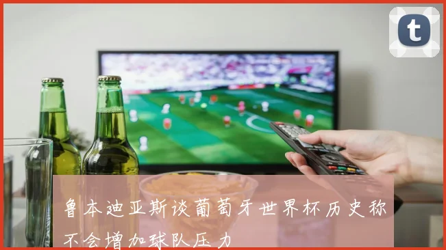 鲁本迪亚斯谈葡萄牙世界杯历史称不会增加球队压力