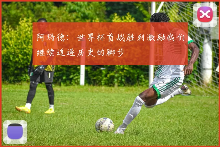 阿玛德：世界杯首战胜利激励我们继续追逐历史的脚步