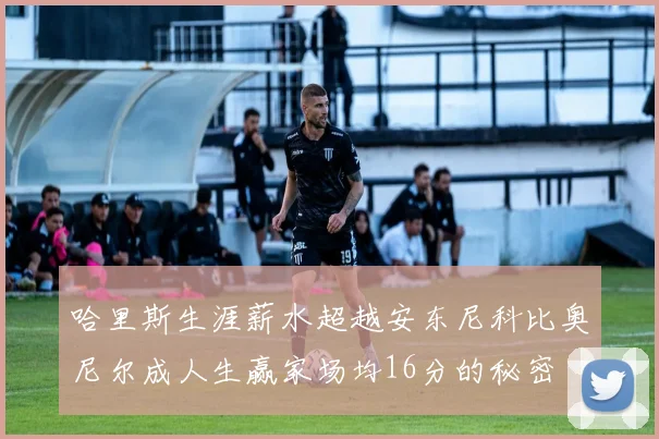哈里斯生涯薪水超越安东尼科比奥尼尔成人生赢家场均16分的秘密
