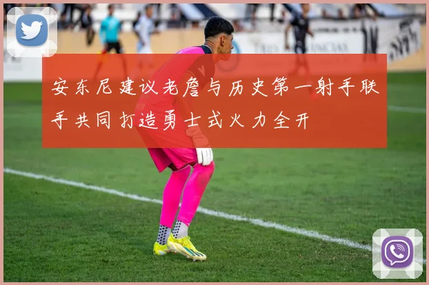 安东尼建议老詹与历史第一射手联手共同打造勇士式火力全开