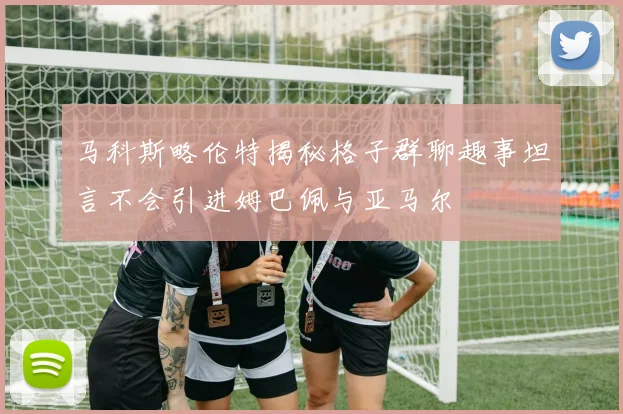 马科斯略伦特揭秘格子群聊趣事坦言不会引进姆巴佩与亚马尔