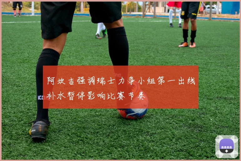 阿坎吉强调瑞士力争小组第一出线补水暂停影响比赛节奏