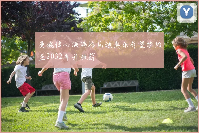 曼城信心满满格瓦迪奥尔有望续约至2032年并涨薪