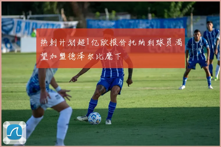 热刺计划超1亿欧报价托纳利球员渴望加盟德泽尔比麾下