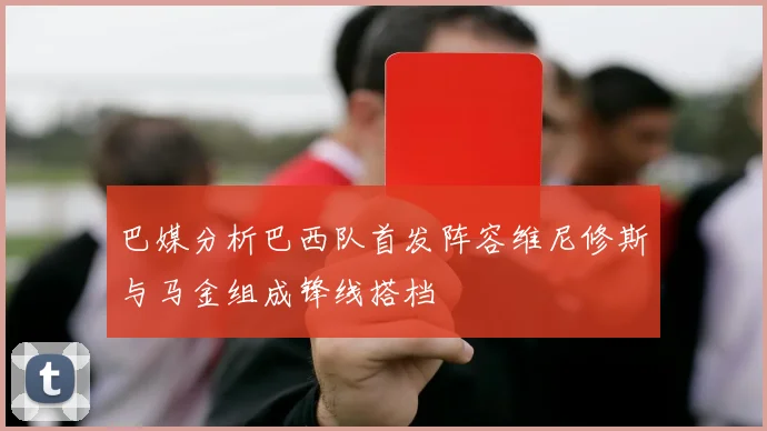 巴媒分析巴西队首发阵容维尼修斯与马金组成锋线搭档