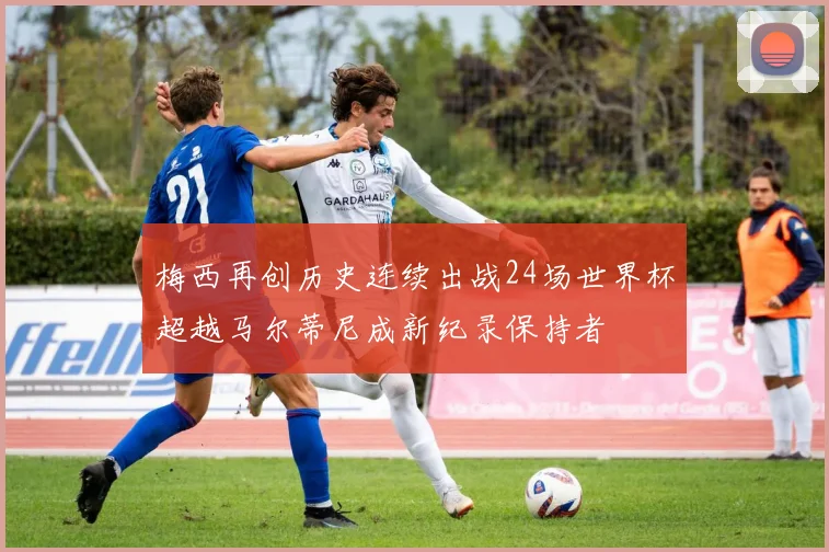 梅西再创历史连续出战24场世界杯超越马尔蒂尼成新纪录保持者