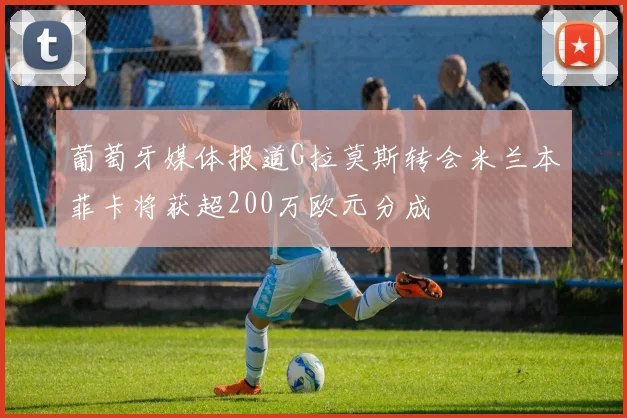 葡萄牙媒体报道G拉莫斯转会米兰本菲卡将获超200万欧元分成